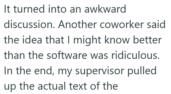 It turned into an awkward discussion. Another coworker said the idea that I might know better than the software was ridiculous. In the end, my supervisor pulled up the actual text of the