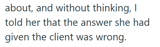 about, and without thinking, I told her that the answer she had given the client was wrong.