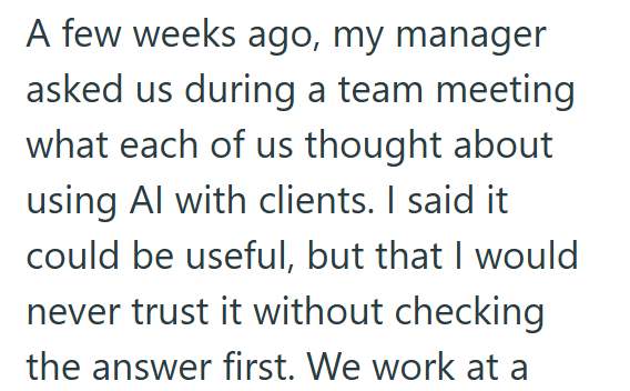 A few weeks ago, my manager asked us during a team meeting what each of us thought about using Al with clients. I said it could be useful, but that I would never trust it without checking the answer first. We work at a