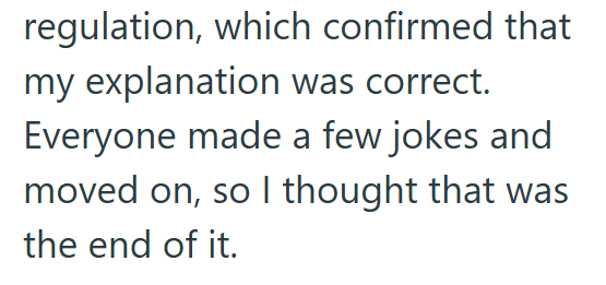 regulation, which confirmed that my explanation was correct. Everyone made a few jokes and moved on, so I thought that was the end of it.