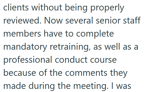 clients without being properly reviewed. Now several senior staff members have to complete mandatory retraining, as well as a professional conduct course because of the comments they made during the meeting. I was