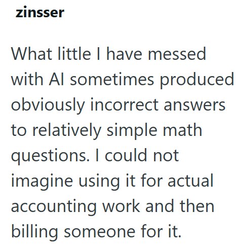 zinsser What little I have messed with Al sometimes produced obviously incorrect answers to relatively simple math questions. I could not imagine using it for actual accounting work and then billing someone for it.