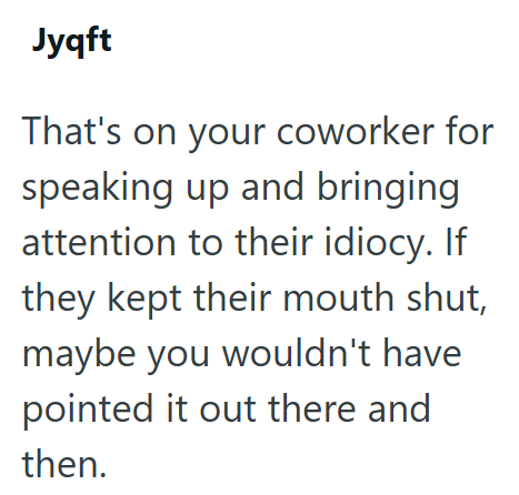 Jyqft That's on your coworker for speaking up and bringing attention to their idiocy. If they kept their mouth shut, maybe you wouldn't have pointed it out there and then.