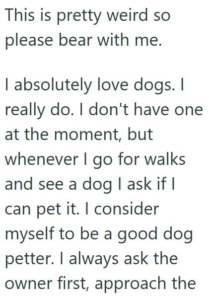This is pretty weird so please bear with me. I absolutely love dogs. I really do. I don't have one at the moment, but whenever I go for walks and see a dog I ask if I can pet it. I consider myself to be a good dog petter. I always ask the owner first, approach the