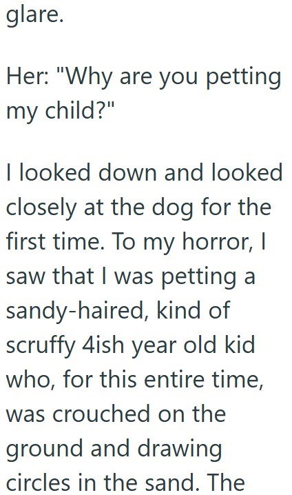 glare. Her: "Why are you petting my child?" I looked down and looked closely at the dog for the first time. To my horror, I saw that I was petting a sandy-haired, kind of scruffy 4ish year old kid who, for this entire time, was crouched on the ground and drawing circles in the sand. The