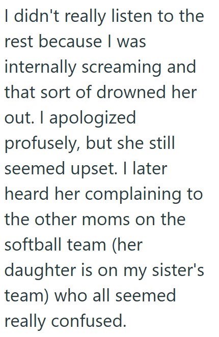 I didn't really listen to the rest because I was internally screaming and that sort of drowned her out. I apologized profusely, but she still seemed upset. I later heard her complaining to the other moms on the softball team (her daughter is on my sister's team) who all seemed really confused.