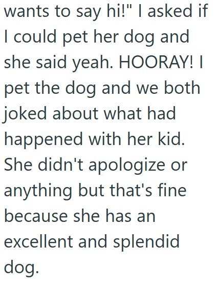wants to say hi!" I asked if I could pet her dog and she said yeah. HOORAY! I pet the dog and we both joked about what had happened with her kid. She didn't apologize or anything but that's fine because she has an excellent and splendid dog.