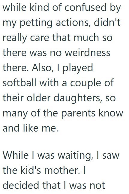 while kind of confused by my petting actions, didn't really care that much so there was no weirdness there. Also, I played softball with a couple of their older daughters, so many of the parents know and like me. While I was waiting, I saw the kid's mother. I decided that I was not