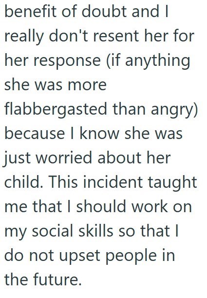 benefit of doubt and I really don't resent her for her response (if anything she was more flabbergasted than angry) because I know she was just worried about her child. This incident taught me that I should work on my social skills so that I do not upset people in the future.