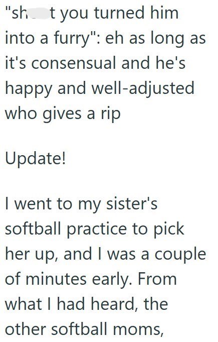 "sht you turned him into a furry": eh as long as it's consensual and he's happy and well-adjusted who gives a rip Update! I went to my sister's softball practice to pick her up, and I was a couple of minutes early. From what I had heard, the other softball moms,