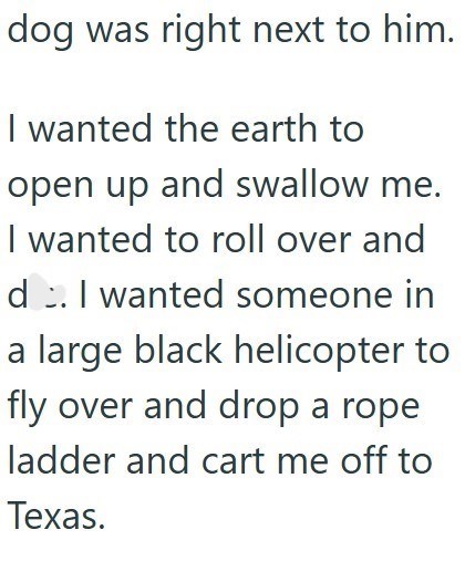 dog was right next to him. I wanted the earth to open up and swallow me. I wanted to roll over and d. I wanted someone in a large black helicopter to fly over and drop a rope ladder and cart me off to Texas.