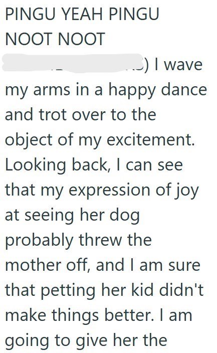 PINGU YEAH PINGU NOOT NOOT .) I wave my arms in a happy dance and trot over to the object of my excitement. Looking back, I can see that my expression of joy at seeing her dog probably threw the mother off, and I am sure that petting her kid didn't make things better. I am going to give her the