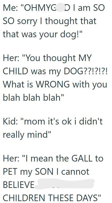 Me: "OHMYG DI am SO SO sorry I thought that that was your dog!" Her: "You thought MY CHILD was my DOG??!?!?! What is WRONG with you blah blah blah" Kid: "mom it's ok i didn't really mind" Her: "I mean the GALL to PET my SON I cannot BELIEVE CHILDREN THESE DAYS"
