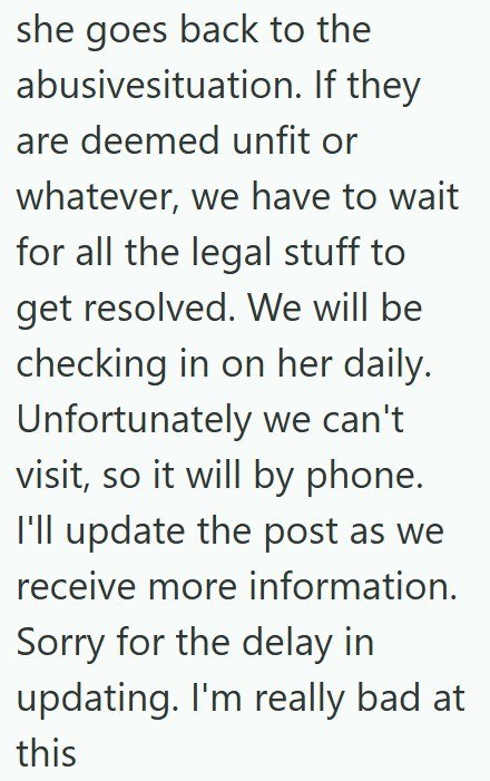 she goes back to the abusivesituation. If they are deemed unfit or whatever, we have to wait for all the legal stuff to get resolved. We will be checking in on her daily. Unfortunately we can't visit, so it will by phone. I'll update the post as we receive more information. Sorry for the delay in updating. I'm really bad at this