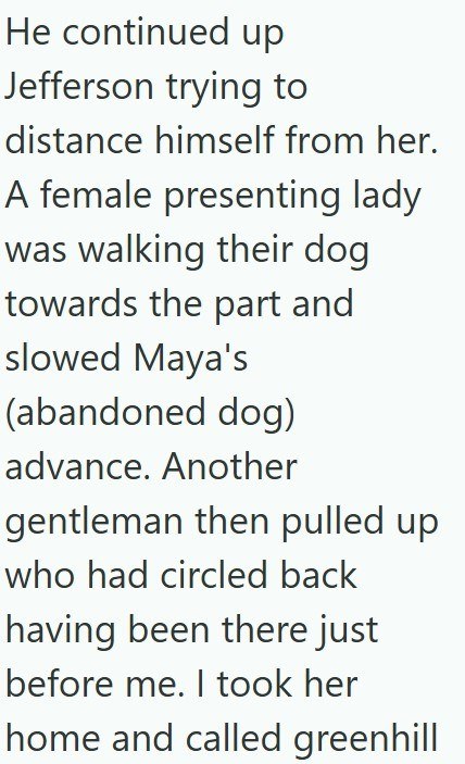 He continued up Jefferson trying to distance himself from her. A female presenting lady was walking their dog towards the part and slowed Maya's (abandoned dog) advance. Another gentleman then pulled up who had circled back having been there just before me. I took her home and called greenhill