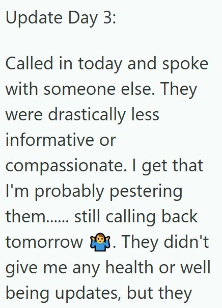 Update Day 3: Called in today and spoke with someone else. They were drastically less informative or compassionate. I get that I'm probably pestering them...... still calling back tomorrow. They didn't give me any health or well being updates, but they