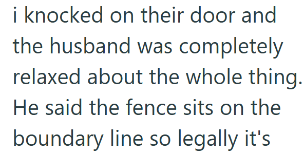 i knocked on their door and the husband was completely relaxed about the whole thing. He said the fence sits on the boundary line so legally it's