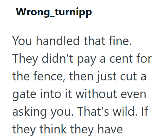 Wrong_turnipp You handled that fine. They didn't pay a cent for the fence, then just cut a gate into it without even asking you. That's wild. If they think they have