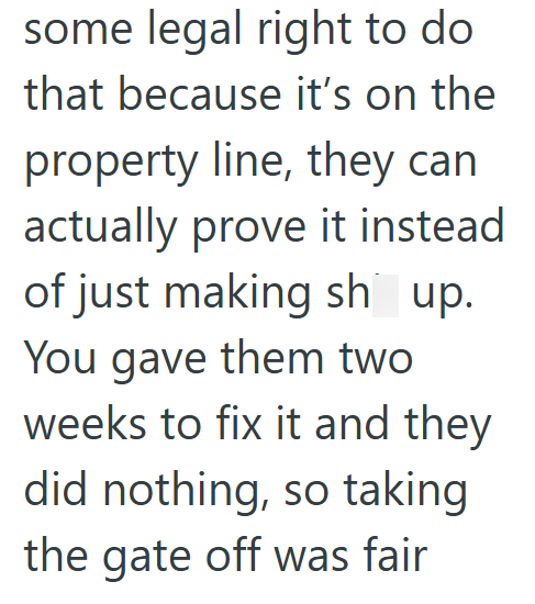 some legal right to do that because it's on the property line, they can actually prove it instead of just making sh up. You gave them two weeks to fix it and they did nothing, so taking the gate off was fair