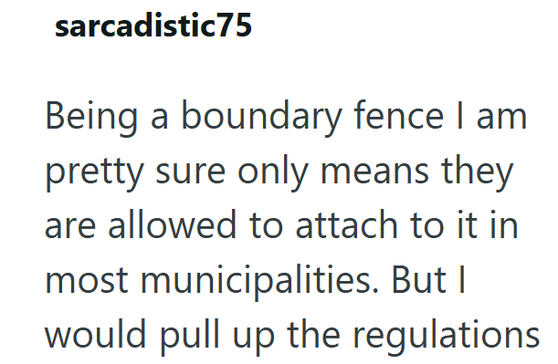 sarcadistic75 Being a boundary fence I am pretty sure only means they are allowed to attach to it in most municipalities. But I would pull up the regulations