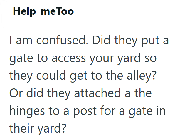 Help_meToo I am confused. Did they put a gate to access your yard so they could get to the alley? Or did they attached a the hinges to a post for a gate in their yard?