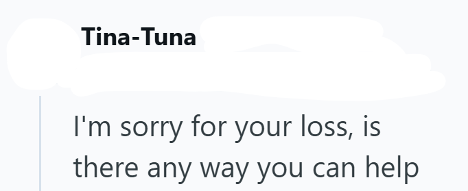 Tina-Tuna I'm sorry for your loss, is there any way you can help