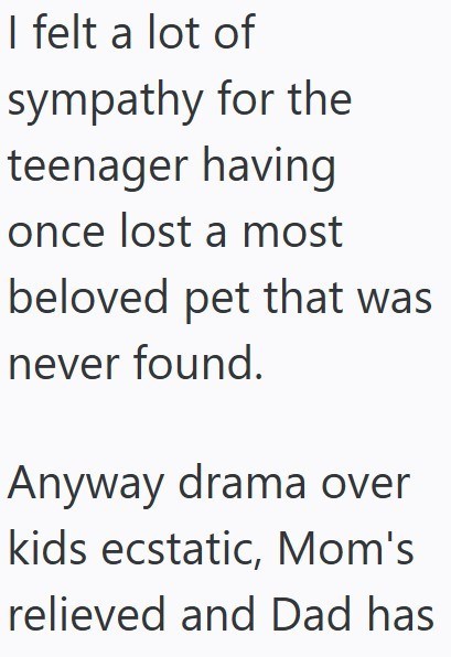 I felt a lot of sympathy for the teenager having once lost a most beloved pet that was never found. Anyway drama over kids ecstatic, Mom's relieved and Dad has
