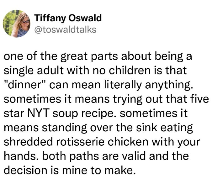 Tiffany Oswald @toswaldtalks one of the great parts about being a single adult with no children is that "dinner" can mean literally anything. sometimes it means trying out that five star NYT soup recipe. sometimes it means standing over the sink eating shredded rotisserie chicken with your hands. both paths are valid and the decision is mine to make.