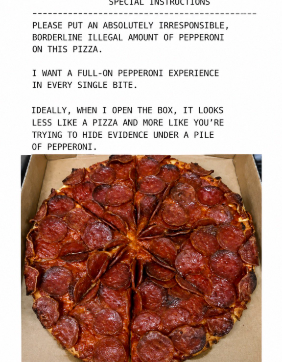 PLEASE PUT AN ABSOLUTELY IRRESPONSIBLE, BORDERLINE ILLEGAL AMOUNT OF PEPPERONI ON THIS PIZZA. I WANT A FULL-ON PEPPERONI EXPERIENCE IN EVERY SINGLE BITE. IDEALLY, WHEN I OPEN THE BOX, IT LOOKS LESS LIKE A PIZZA AND MORE LIKE YOU'RE TRYING TO HIDE EVIDENCE UNDER A PILE OF PEPPERONI.