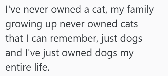 I've never owned a cat, my family growing up never owned cats that I can remember, just dogs and I've just owned dogs my entire life.