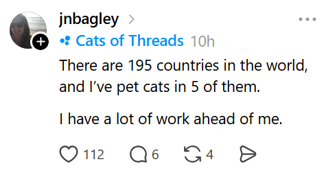 jnbagley > + • Cats of Threads 10h There are 195 countries in the world, and I've pet cats in 5 of them. I have a lot of work ahead of me. 112 Q 6 G4 Ө
