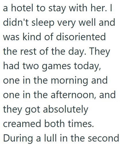 a hotel to stay with her. I didn't sleep very well and was kind of disoriented the rest of the day. They had two games today, one in the morning and one in the afternoon, and they got absolutely creamed both times. During a lull in the second