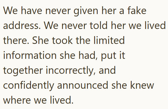 We have never given her a fake address. We never told her we lived there. She took the limited information she had, put it together incorrectly, and confidently announced she knew where we lived.