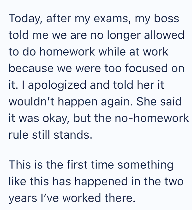 Today, after my exams, my boss told me we are no longer allowed to do homework while at work because we were too focused on it. I apologized and told her it wouldn't happen again. She said it was okay, but the no-homework rule still stands. This is the first time something like this has happened in the two years I've worked there.