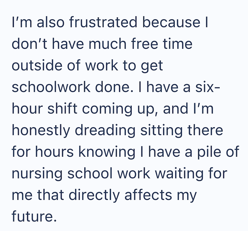 I'm also frustrated because I don't have much free time outside of work to get schoolwork done. I have a six- hour shift coming up, and I'm honestly dreading sitting there for hours knowing I have a pile of nursing school work waiting for me that directly affects my future.