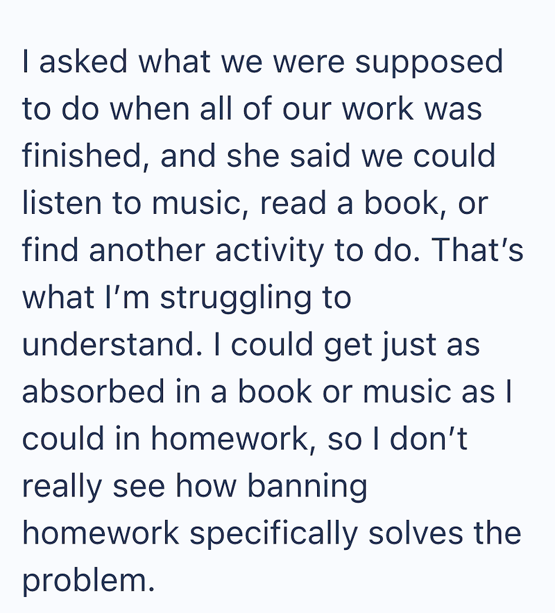 I asked what we were supposed to do when all of our work was finished, and she said we could listen to music, read a book, or find another activity to do. That's what I'm struggling to understand. I could get just as absorbed in a book or music as I could in homework, so I don't really see how banning homework specifically solves the problem.