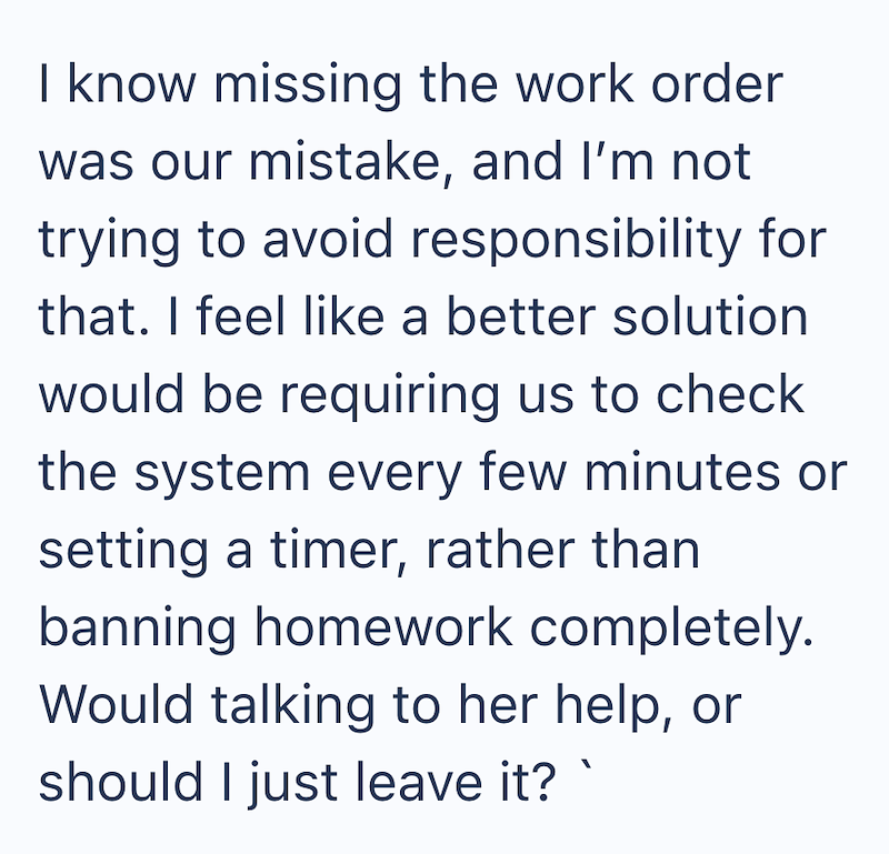 I know missing the work order was our mistake, and I'm not trying to avoid responsibility for that. I feel like a better solution would be requiring us to check the system every few minutes or setting a timer, rather than banning homework completely. Would talking to her help, or should I just leave it?`