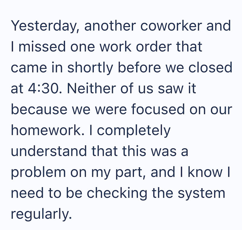 Yesterday, another coworker and I missed one work order that came in shortly before we closed at 4:30. Neither of us saw it because we were focused on our homework. I completely understand that this was a problem on my part, and I know I need to be checking the system regularly.