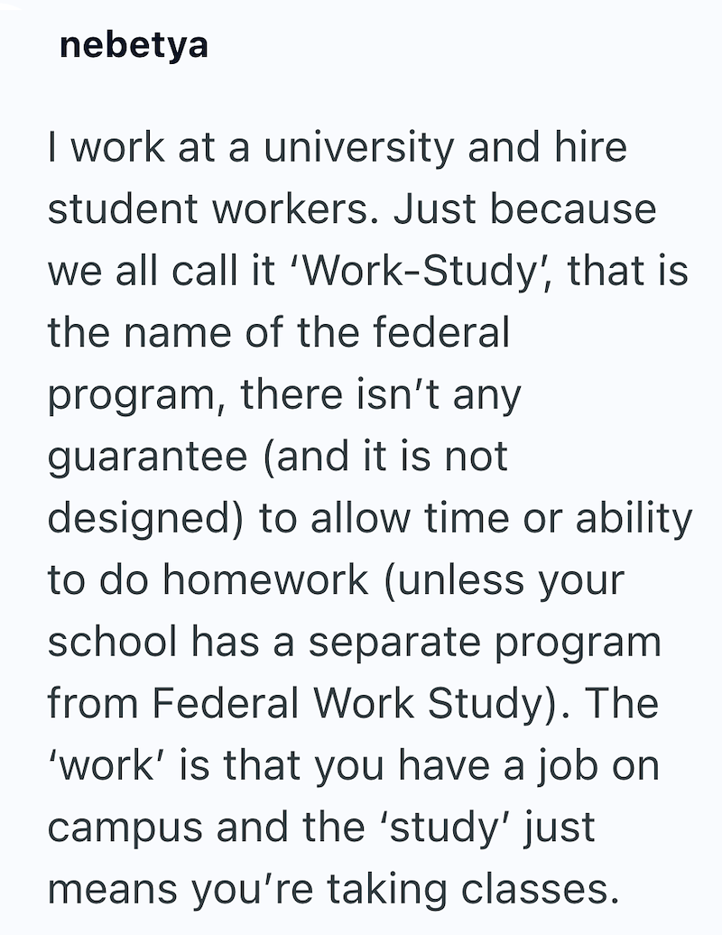 nebetya I work at a university and hire student workers. Just because we all call it 'Work-Study, that is the name of the federal program, there isn't any guarantee (and it is not designed) to allow time or ability to do homework (unless your school has a separate program from Federal Work Study). The 'work' is that you have a job on campus and the 'study' just means you're taking classes.