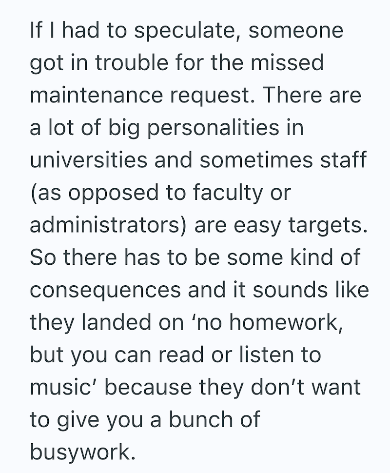 If I had to speculate, someone got in trouble for the missed maintenance request. There are a lot of big personalities in universities and sometimes staff (as opposed to faculty or administrators) are easy targets. So there has to be some kind of consequences and it sounds like they landed on 'no homework, but you can read or listen to music' because they don't want to give you a bunch of busywork.