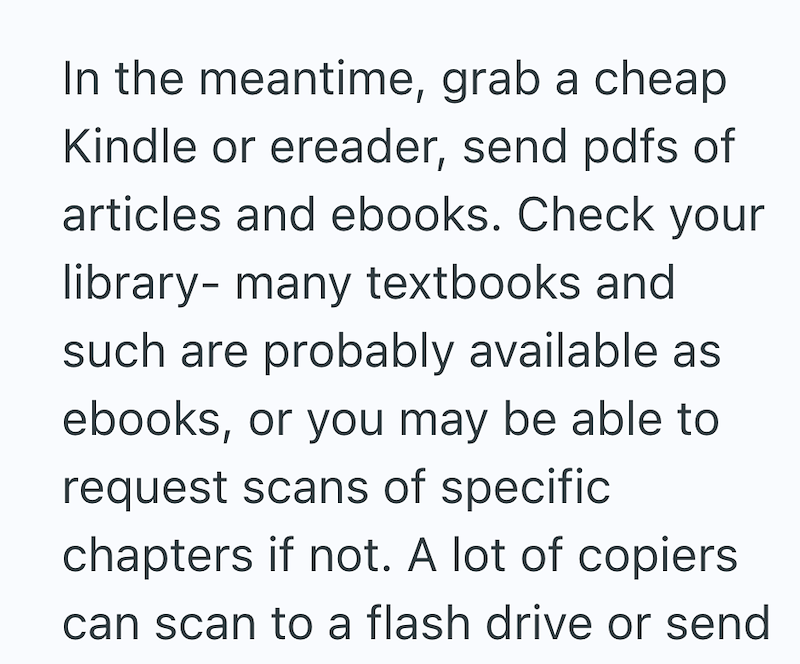 In the meantime, grab a cheap Kindle or ereader, send pdfs of articles and ebooks. Check your library- many textbooks and such are probably available as ebooks, or you may be able to request scans of specific chapters if not. A lot of copiers can scan to a flash drive or send