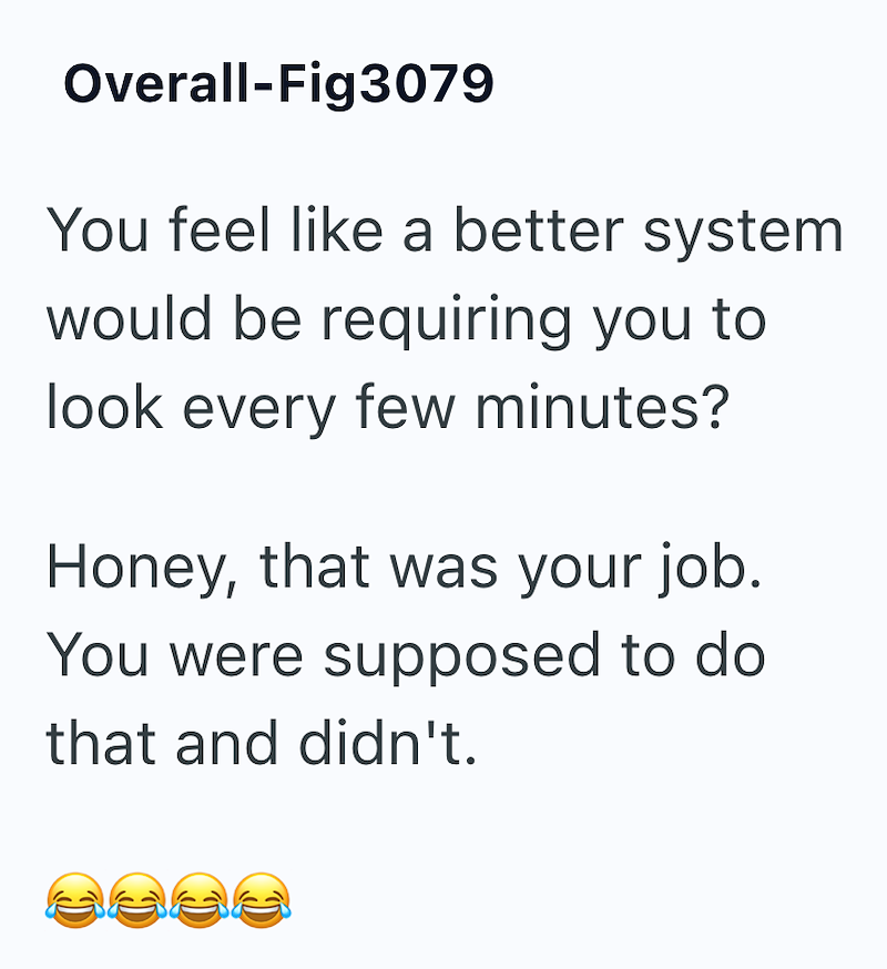 Overall-Fig3079 You feel like a better system would be requiring you to look every few minutes? Honey, that was your job. You were supposed to do that and didn't. C