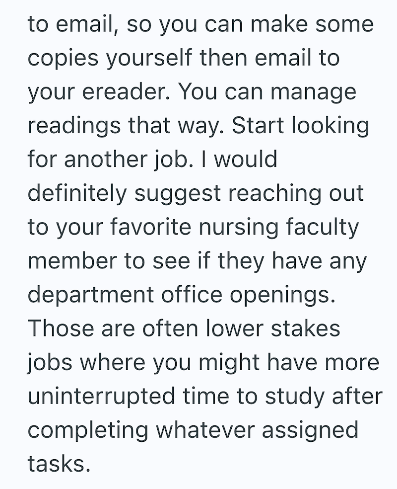 to email, so you can make some copies yourself then email to your ereader. You can manage readings that way. Start looking for another job. I would definitely suggest reaching out to your favorite nursing faculty member to see if they have any department office openings. Those are often lower stakes jobs where you might have more uninterrupted time to study after completing whatever assigned tasks.