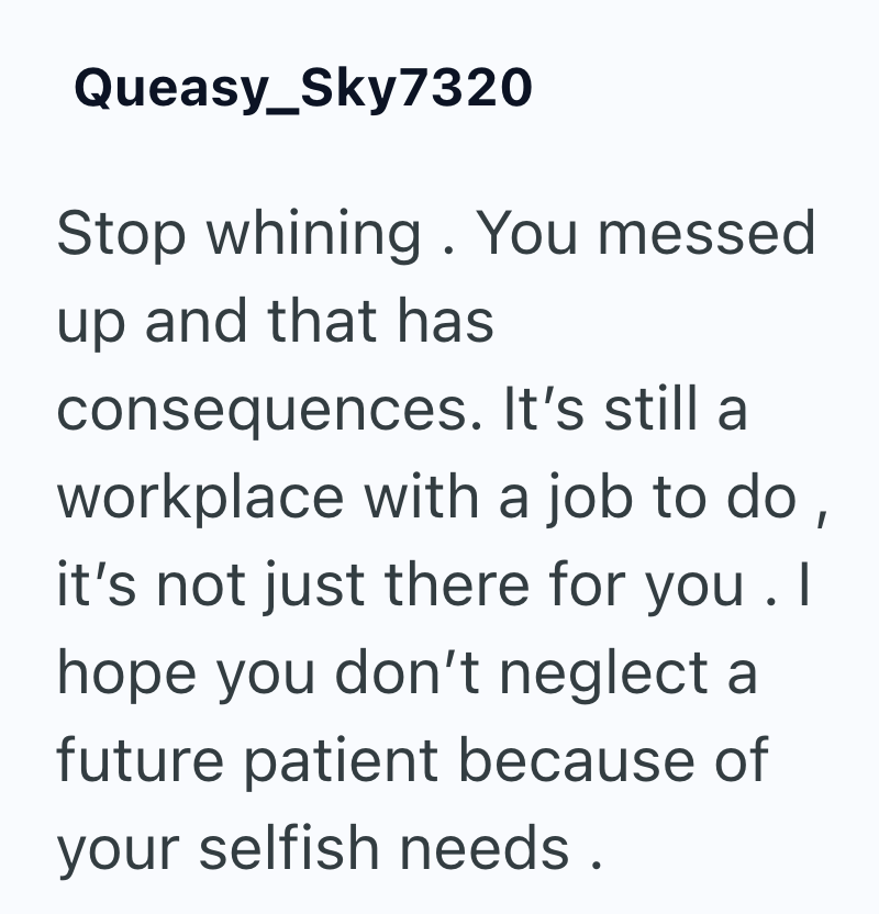 Queasy_Sky7320 Stop whining. You messed up and that has consequences. It's still a workplace with a job to do, it's not just there for you. I hope you don't neglect a future patient because of your selfish needs.