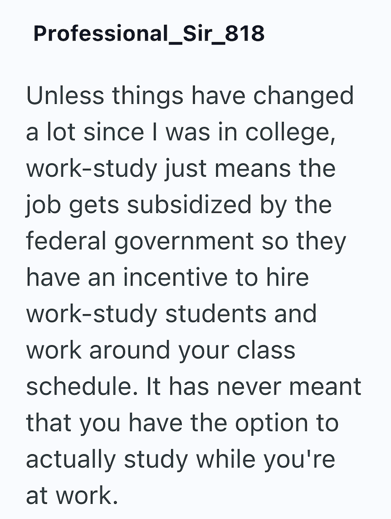 Professional_Sir_818 Unless things have changed a lot since I was in college, work-study just means the job gets subsidized by the federal government so they have an incentive to hire work-study students and work around your class schedule. It has never meant that you have the option to actually study while you're at work.
