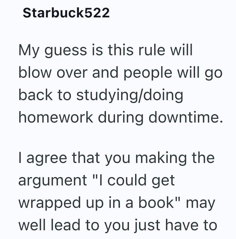 Starbuck522 My guess is this rule will blow over and people will go back to studying/doing homework during downtime. I agree that you making the argument "I could get wrapped up in a book" may well lead to you just have to
