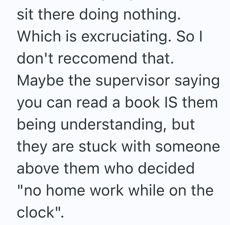sit there doing nothing. Which is excruciating. So I don't reccomend that. Maybe the supervisor saying you can read a book IS them being understanding, but they are stuck with someone above them who decided "no home work while on the clock".