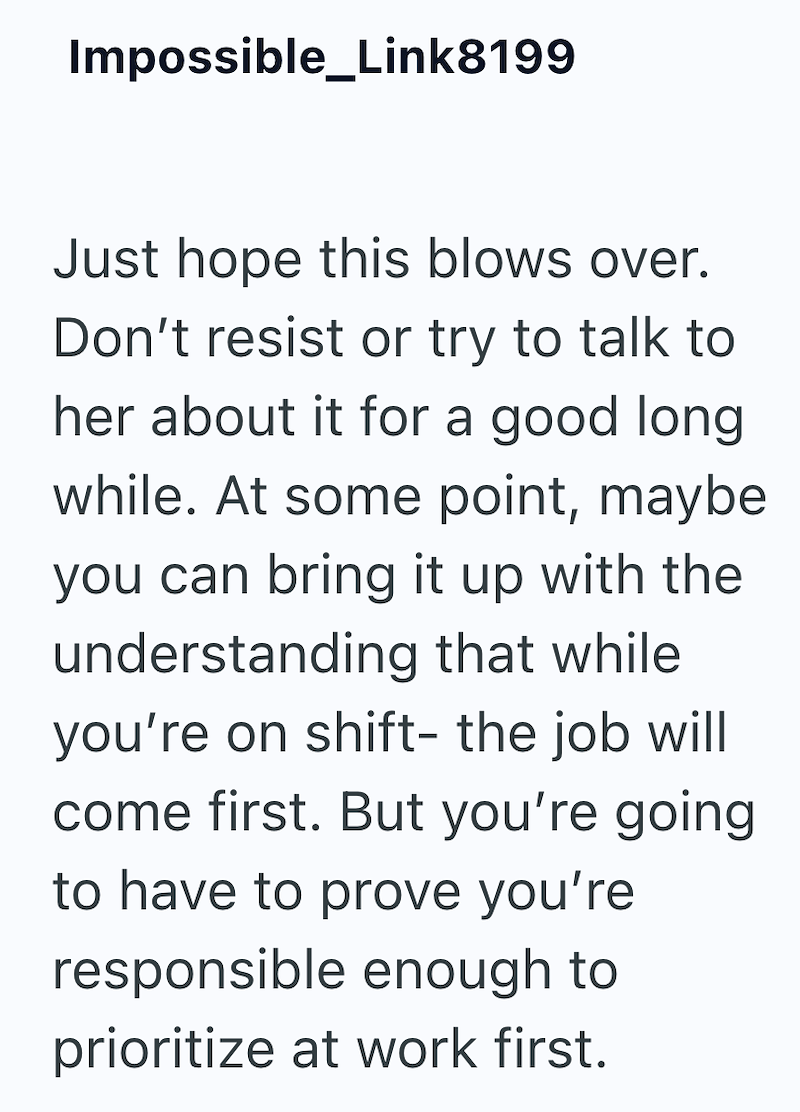 Impossible_Link8199 Just hope this blows over. Don't resist or try to talk to her about it for a good long while. At some point, maybe you can bring it up with the understanding that while you're on shift- the job will come first. But you're going to have to prove you're responsible enough to prioritize at work first.