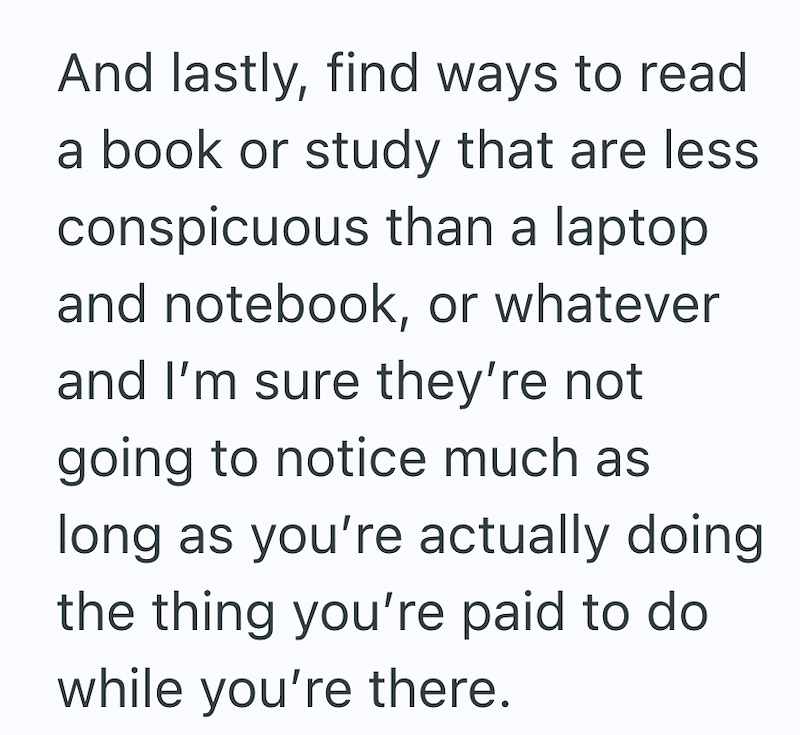 And lastly, find ways to read a book or study that are less conspicuous than a laptop and notebook, or whatever and I'm sure they're not going to notice much as long as you're actually doing the thing you're paid to do while you're there.