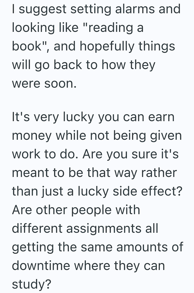 I suggest setting alarms and looking like "reading a book", and hopefully things. will go back to how they were soon. It's very lucky you can earn money while not being given work to do. Are you sure it's meant to be that way rather than just a lucky side effect? Are other people with different assignments all getting the same amounts of downtime where they can study?